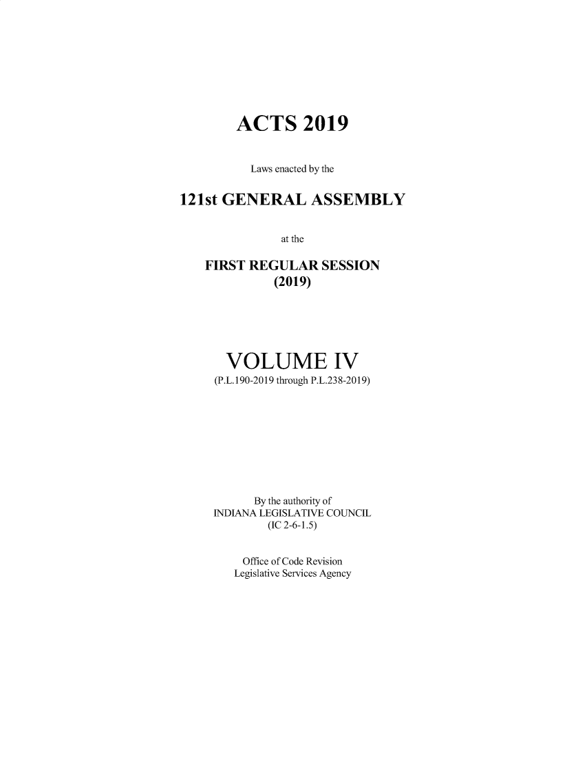 handle is hein.ssl/ssin0309 and id is 1 raw text is: 









        ACTS 2019


          Laws enacted by the


121st GENERAL ASSEMBLY


               at the

    FIRST REGULAR SESSION
              (2019)


  VOLUME IV
(P.L. 190-2019 through P.L.23 8-2019)










      By the authority of
INDIANA LEGISLATIVE COUNCIL
        (IC 2-6-1.5)


    Office of Code Revision
    Legislative Services Agency


