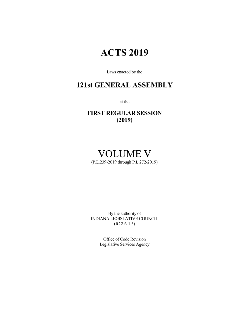 handle is hein.ssl/ssin0310 and id is 1 raw text is: 









        ACTS 2019


          Laws enacted by the


121st GENERAL ASSEMBLY


               at the

    FIRST REGULAR SESSION
              (2019)


  VOLUME V
(P.L.239-2019 through P.L.272-2019)










      By the authority of
INDIANA LEGISLATIVE COUNCIL
        (IC 2-6-1.5)


    Office of Code Revision
    Legislative Services Agency


