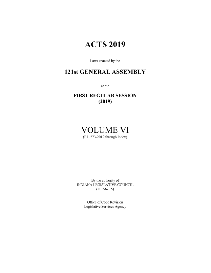 handle is hein.ssl/ssin0311 and id is 1 raw text is: 









        ACTS 2019


          Laws enacted by the


121st GENERAL ASSEMBLY


               at the

    FIRST REGULAR SESSION
              (2019)


  VOLUME VI
  (P.L.273-2019 through Index)










      By the authority of
INDIANA LEGISLATIVE COUNCIL
        (IC 2-6-1.5)


    Office of Code Revision
    Legislative Services Agency


