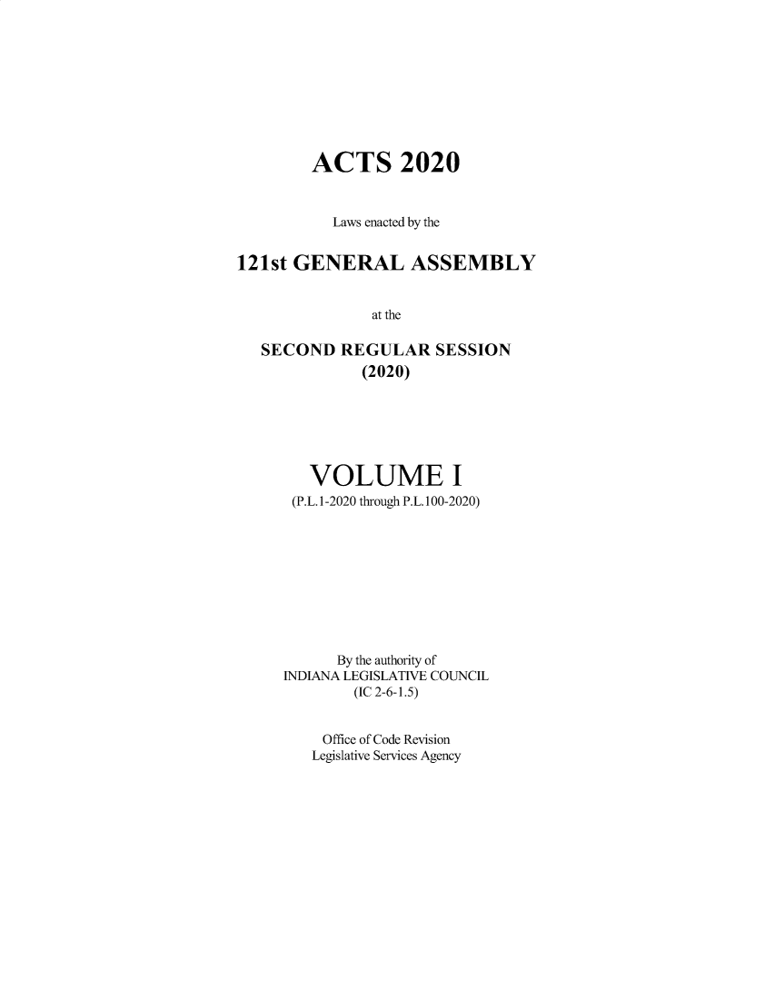 handle is hein.ssl/ssin0312 and id is 1 raw text is: 









        ACTS 2020


           Laws enacted by the


121st GENERAL ASSEMBLY


               at the

   SECOND   REGULAR   SESSION
              (2020)


   VOLUME I
 (P.L. 1-2020 through P.L. 100-2020)









      By the authority of
INDIANA LEGISLATIVE COUNCIL
        (IC 2-6-1.5)


    Office of Code Revision
    Legislative Services Agency


