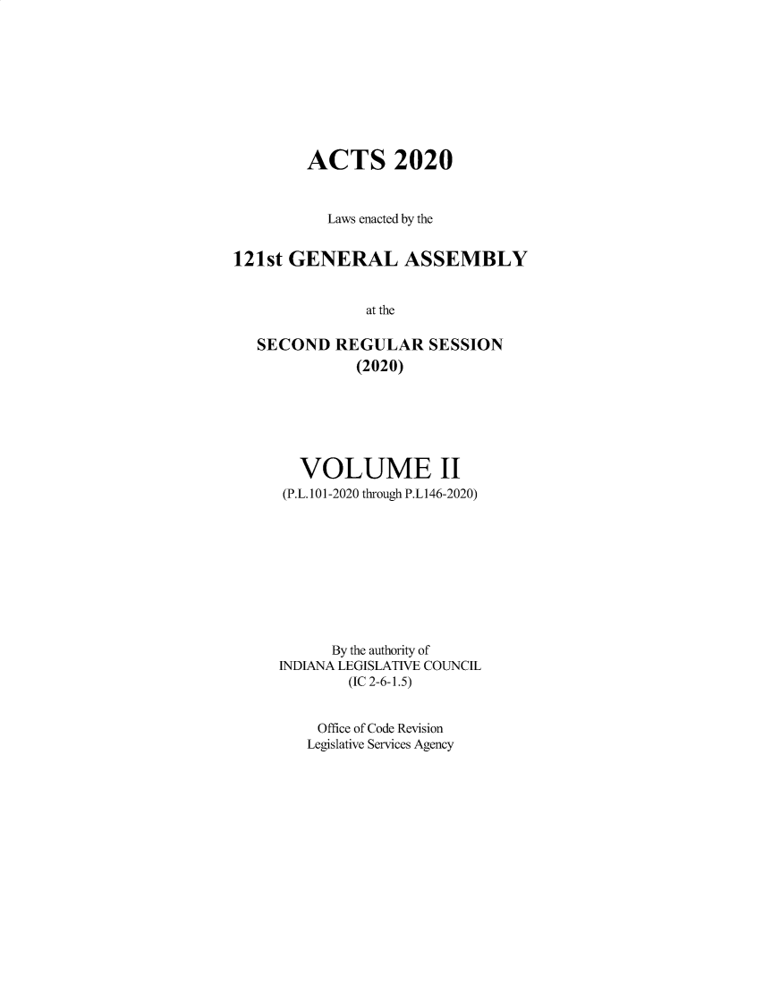 handle is hein.ssl/ssin0313 and id is 1 raw text is: 









        ACTS 2020


           Laws enacted by the


121st GENERAL ASSEMBLY


               at the

   SECOND   REGULAR   SESSION
              (2020)


  VOLUME II
(P.L.101-2020 through P.L146-2020)









      By the authority of
INDIANA LEGISLATIVE COUNCIL
        (IC 2-6-1.5)


    Office of Code Revision
    Legislative Services Agency


