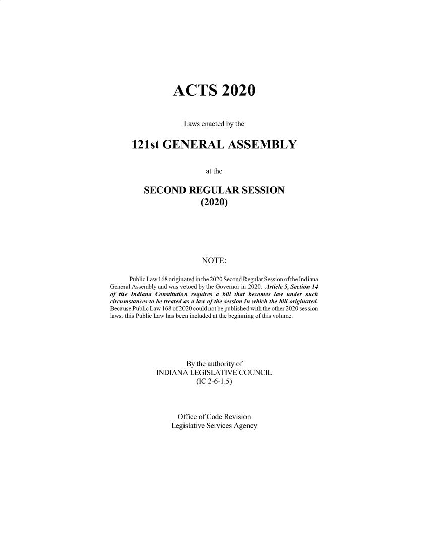 handle is hein.ssl/ssin0315 and id is 1 raw text is: ACTS 2020
Laws enacted by the
121st GENERAL ASSEMBLY
at the
SECOND REGULAR SESSION
(2020)
NOTE:

Public Law 168 originated in the 2020 Second Regular Session of the Indiana
General Assembly and was vetoed by the Governor in 2020. Article 5, Section 14
of the Indiana Constitution requires a bill that becomes law under such
circumstances to be treated as a law of the session in which the bill originated.
Because Public Law 168 of 2020 could not be published with the other 2020 session
laws, this Public Law has been included at the beginning of this volume.
By the authority of
INDIANA LEGISLATIVE COUNCIL
(IC 2-6-1.5)
Office of Code Revision
Legislative Services Agency


