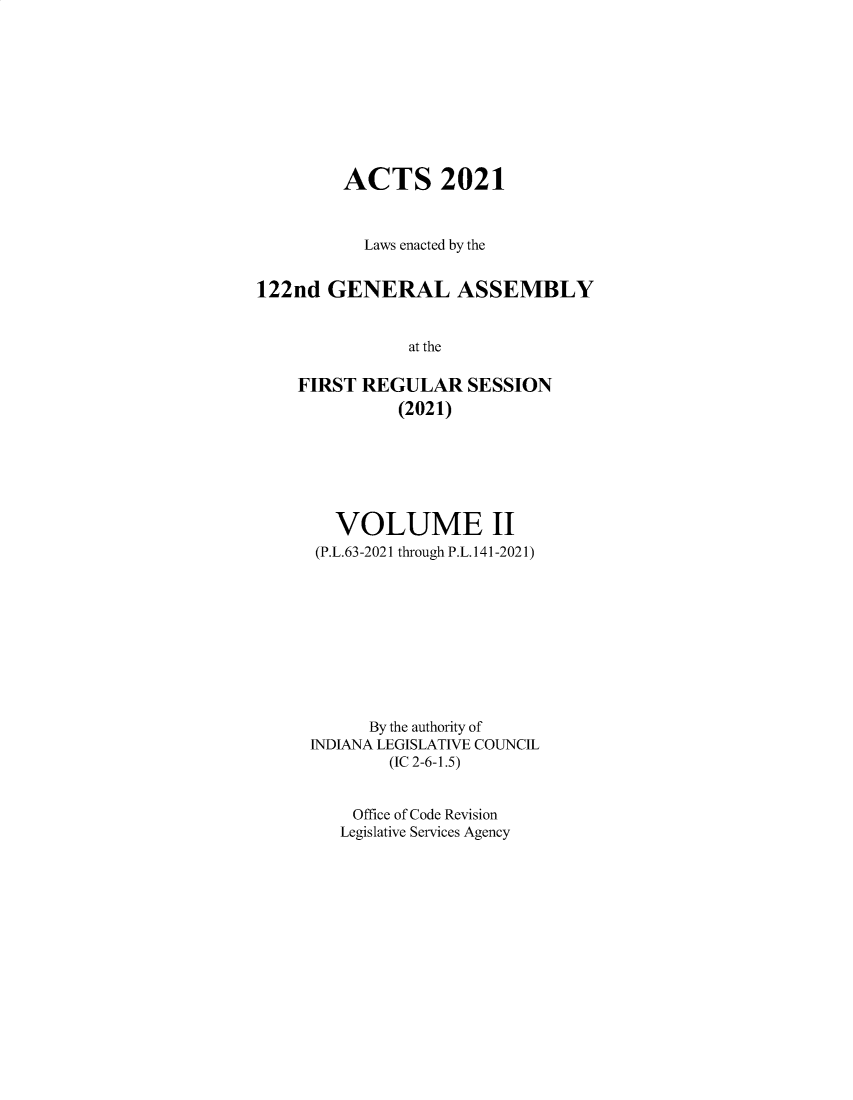 handle is hein.ssl/ssin0316 and id is 1 raw text is: ACTS 2021
Laws enacted by the
122nd GENERAL ASSEMBLY
at the
FIRST REGULAR SESSION
(2021)

VOLUME II
(P.L.63-2021 through P.L.141-2021)
By the authority of
INDIANA LEGISLATIVE COUNCIL
(IC 2-6-1.5)
Office of Code Revision
Legislative Services Agency


