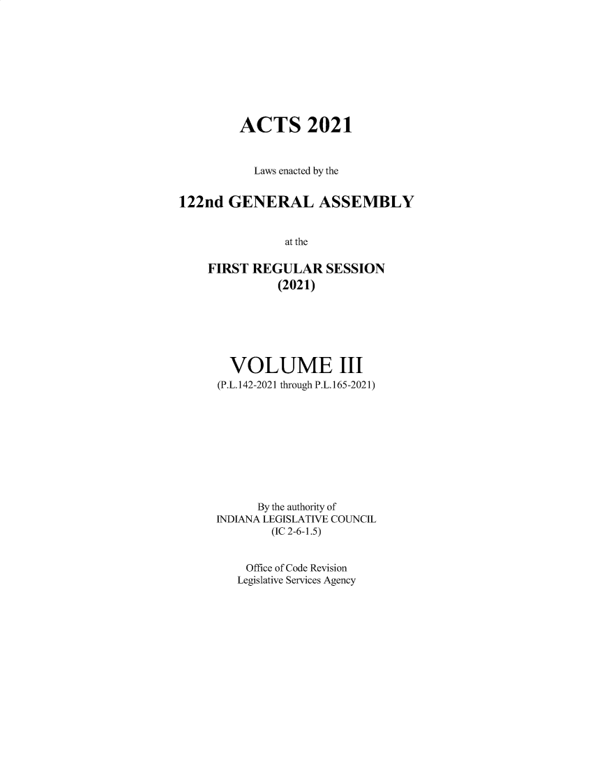 handle is hein.ssl/ssin0317 and id is 1 raw text is: ACTS 2021
Laws enacted by the
122nd GENERAL ASSEMBLY
at the
FIRST REGULAR SESSION
(2021)

VOLUME III
(P.L.142-2021 through P.L.165-2021)
By the authority of
INDIANA LEGISLATIVE COUNCIL
(IC 2-6-1.5)
Office of Code Revision
Legislative Services Agency


