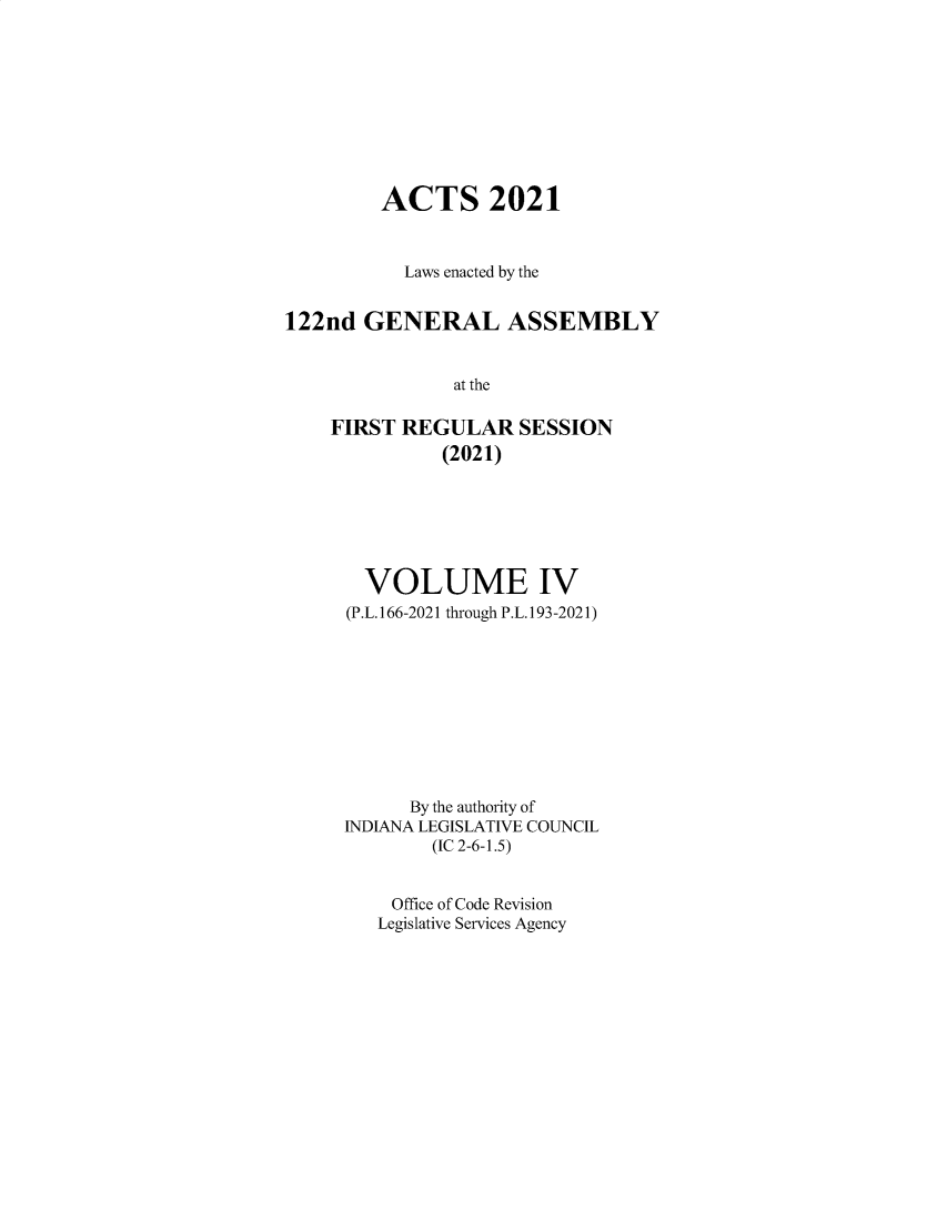 handle is hein.ssl/ssin0318 and id is 1 raw text is: ACTS 2021
Laws enacted by the
122nd GENERAL ASSEMBLY
at the
FIRST REGULAR SESSION
(2021)

VOLUME IV
(P.L.166-2021 through P.L.193-2021)
By the authority of
INDIANA LEGISLATIVE COUNCIL
(IC 2-6-1.5)
Office of Code Revision
Legislative Services Agency


