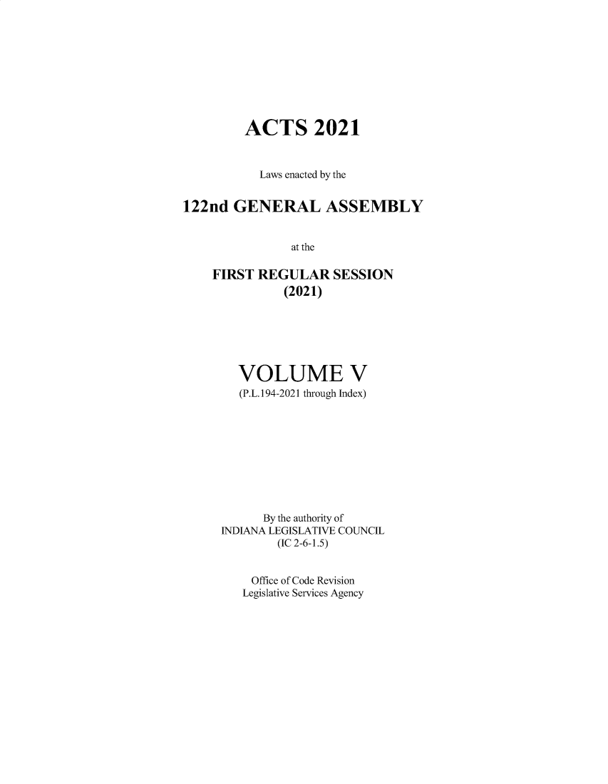 handle is hein.ssl/ssin0319 and id is 1 raw text is: ACTS 2021
Laws enacted by the
122nd GENERAL ASSEMBLY
at the
FIRST REGULAR SESSION
(2021)

VOLUME V
(P.L.194-2021 through Index)
By the authority of
INDIANA LEGISLATIVE COUNCIL
(IC 2-6-1.5)
Office of Code Revision
Legislative Services Agency


