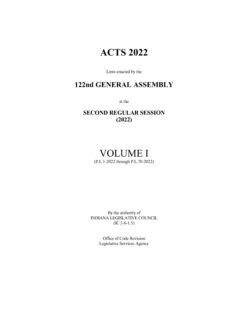 handle is hein.ssl/ssin0320 and id is 1 raw text is: 










         ACTS 2022



           Laws enacted by the


122nd  GENERAL ASSEMBLY


               at the

   SECOND   REGULAR   SESSION
              (2022)


   VOLUME I
 (P.L.1-2022 through P.L.70-2022)










      By the authority of
INDIANA LEGISLATIVE COUNCIL
        (IC 2-6-1.5)


    Office of Code Revision
    Legislative Services Agency


