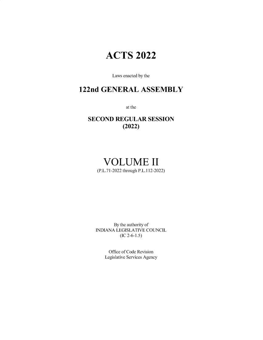 handle is hein.ssl/ssin0321 and id is 1 raw text is: 










         ACTS 2022



           Laws enacted by the


122nd  GENERAL ASSEMBLY


               at the

   SECOND   REGULAR   SESSION
              (2022)


   VOLUME II
 (P.L.71-2022 through P.L.112-2022)










      By the authority of
INDIANA LEGISLATIVE COUNCIL
        (IC 2-6-1.5)


    Office of Code Revision
    Legislative Services Agency



