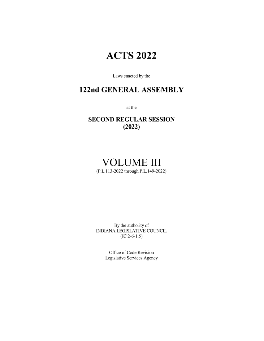 handle is hein.ssl/ssin0322 and id is 1 raw text is: 










         ACTS 2022



           Laws enacted by the


122nd  GENERAL ASSEMBLY


               at the

   SECOND   REGULAR SESSION
              (2022)


  VOLUME III
(P.L.113-2022 through P.L.149-2022)










      By the authority of
INDIANA LEGISLATIVE COUNCIL
        (IC 2-6-1.5)


    Office of Code Revision
    Legislative Services Agency


