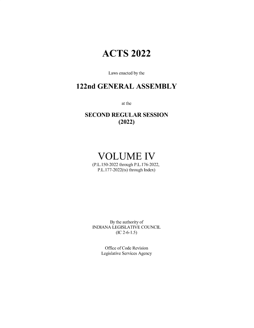handle is hein.ssl/ssin0323 and id is 1 raw text is: 










         ACTS 2022



           Laws enacted by the


122nd  GENERAL ASSEMBLY


                at the

   SECOND   REGULAR SESSION
               (2022)


  VOLUME IV
(P.L.150-2022 through P.L.176-2022,
  P.L.177-2022(ts) through Index)










      By the authority of
INDIANA LEGISLATIVE COUNCIL
        (IC 2-6-1.5)


    Office of Code Revision
    Legislative Services Agency


