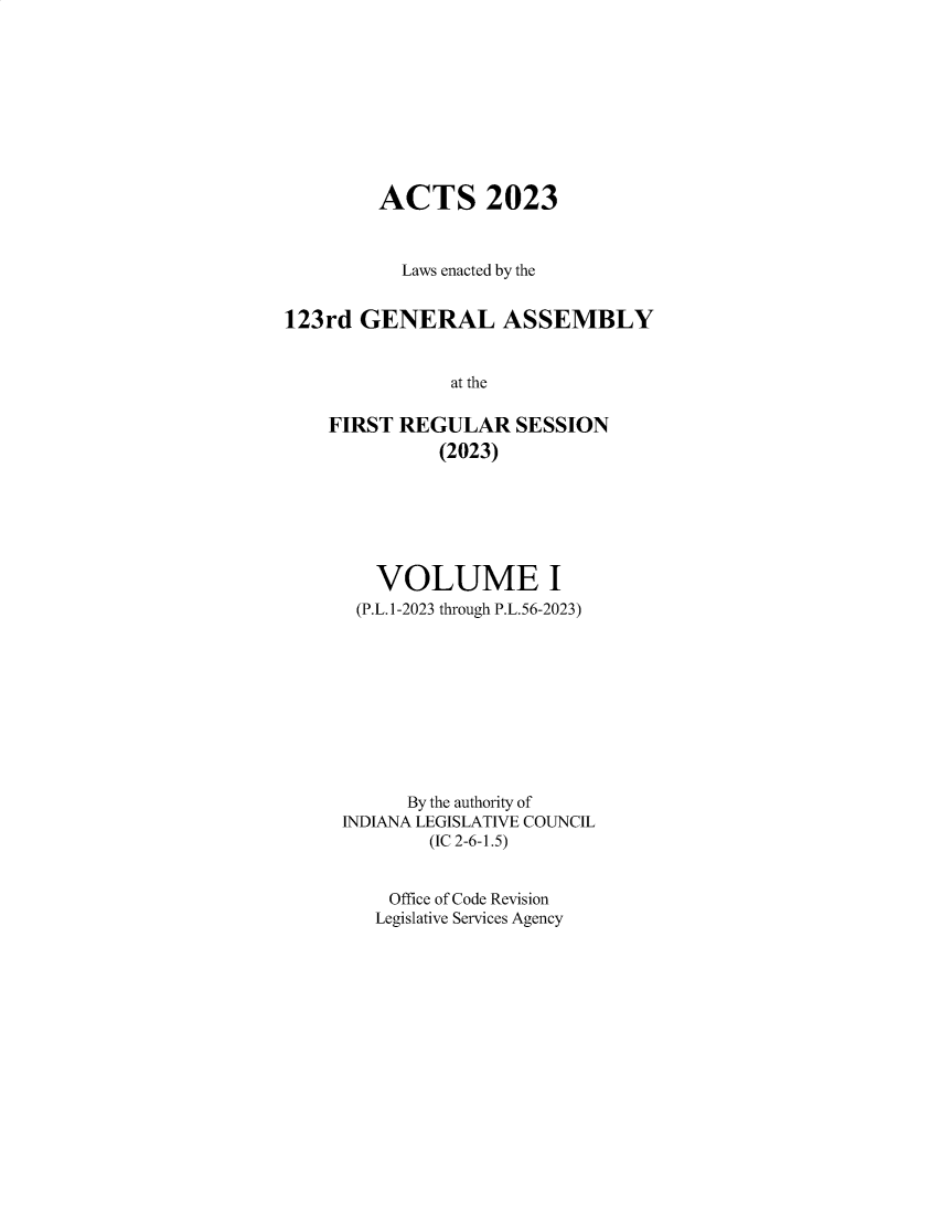 handle is hein.ssl/ssin0324 and id is 1 raw text is: 










         ACTS 2023



           Laws enacted by the


123rd  GENERAL ASSEMBLY


               at the

    FIRST REGULAR SESSION
              (2023)


   VOLUME I
 (P.L.1-2023 through P.L.56-2023)










      By the authority of
INDIANA LEGISLATIVE COUNCIL
        (IC 2-6-1.5)


    Office of Code Revision
    Legislative Services Agency


