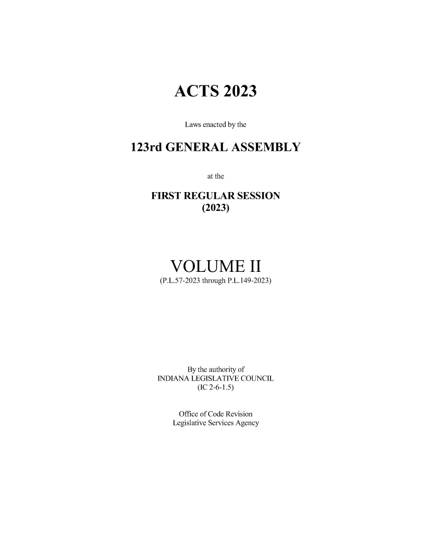 handle is hein.ssl/ssin0325 and id is 1 raw text is: 










         ACTS 2023



           Laws enacted by the


123rd  GENERAL ASSEMBLY


               at the

    FIRST REGULAR SESSION
              (2023)


   VOLUME II
 (P.L.57-2023 through P.L.149-2023)










      By the authority of
INDIANA LEGISLATIVE COUNCIL
        (IC 2-6-1.5)


    Office of Code Revision
    Legislative Services Agency


