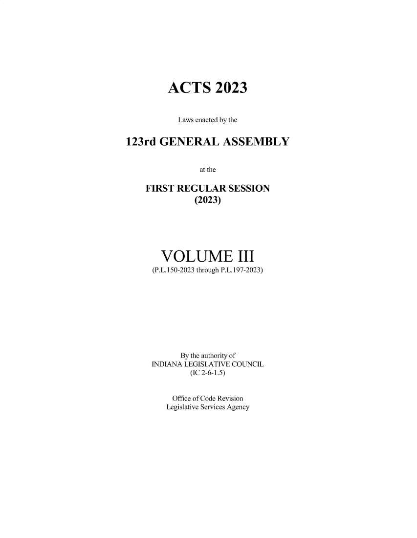 handle is hein.ssl/ssin0326 and id is 1 raw text is: 










         ACTS 2023



           Laws enacted by the


123rd  GENERAL ASSEMBLY


               at the

    FIRST  REGULAR   SESSION
              (2023)


  VOLUME III
(P.L.150-2023 through P.L.197-2023)










      By the authority of
INDIANA LEGISLATIVE COUNCIL
        (IC 2-6-1.5)


    Office of Code Revision
    Legislative Services Agency


