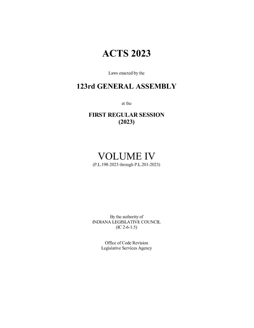 handle is hein.ssl/ssin0327 and id is 1 raw text is: 










         ACTS 2023



           Laws enacted by the


123rd  GENERAL ASSEMBLY


               at the

    FIRST REGULAR SESSION
              (2023)


  VOLUME IV
(P.L.198-2023 through P.L.201-2023)










      By the authority of
INDIANA LEGISLATIVE COUNCIL
        (IC 2-6-1.5)


    Office of Code Revision
    Legislative Services Agency


