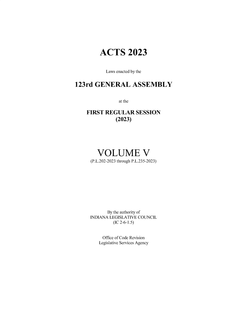 handle is hein.ssl/ssin0328 and id is 1 raw text is: 










         ACTS 2023



           Laws enacted by the


123rd  GENERAL ASSEMBLY


               at the

    FIRST  REGULAR   SESSION
              (2023)


  VOLUME V
(P.L.202-2023 through P.L.235-2023)










      By the authority of
INDIANA LEGISLATIVE COUNCIL
        (IC 2-6-1.5)


    Office of Code Revision
    Legislative Services Agency


