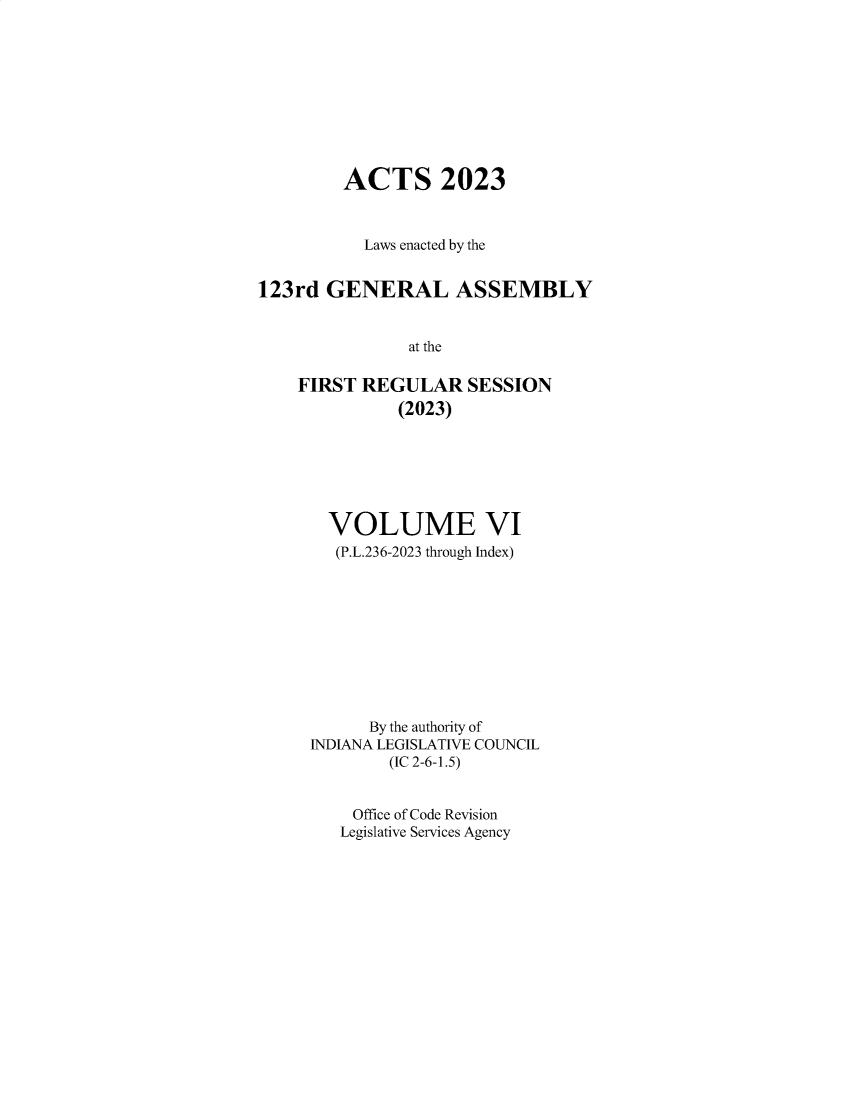 handle is hein.ssl/ssin0329 and id is 1 raw text is: 










         ACTS 2023



           Laws enacted by the


123rd  GENERAL ASSEMBLY


               at the

    FIRST REGULAR SESSION
              (2023)


  VOLUME VI
  (P.L.236-2023 through Index)










      By the authority of
INDIANA LEGISLATIVE COUNCIL
        (IC 2-6-1.5)


    Office of Code Revision
    Legislative Services Agency



