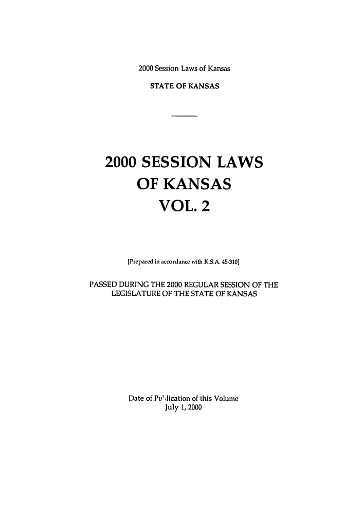 handle is hein.ssl/ssks0002 and id is 1 raw text is: 2000 Session Laws of Kansas

STATE OF KANSAS
2000 SESSION LAWS
OF KANSAS
VOL. 2
[Prepared in accordance with K.S.A. 45-310]
PASSED DURING THE 2000 REGULAR SESSION OF THE
LEGISLATURE OF THE STATE OF KANSAS
Date of Pu! lication of this Volume
July 1, 2000


