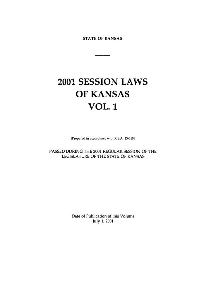 handle is hein.ssl/ssks0003 and id is 1 raw text is: STATE OF KANSAS

2001 SESSION LAWS
OF KANSAS
VOL. 1
[Prepared in accordance with K.S.A. 45-310]
PASSED DURING THE 2001 REGULAR SESSION OF THE
LEGISLATURE OF THE STATE OF KANSAS
Date of Publication of this Volume
July 1, 2001


