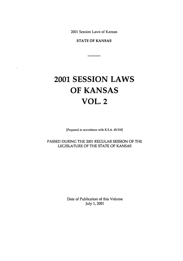 handle is hein.ssl/ssks0004 and id is 1 raw text is: 2001 Session Laws of Kansas

STATE OF KANSAS
2001 SESSION LAWS
OF KANSAS
VOL. 2
[Prepared in accordance with K.S.A. 45-3101
PASSED DURING THE 2001 REGULAR SESSION OF THE
LEGISLATURE OF THE STATE OF KANSAS
Date of Publication of this Volume
July 1, 2001



