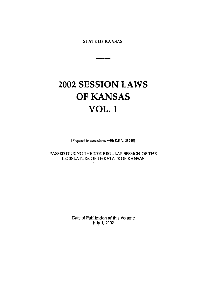 handle is hein.ssl/ssks0005 and id is 1 raw text is: STATE OF KANSAS

2002 SESSION LAWS
OF KANSAS
VOL. 1
[Prepared in accordance with K.S.A. 45-310]
PASSED DURING THE 2002 REGULAR SESSION OF THE
LEGISLATURE OF THE STATE OF KANSAS
Date of Publication of this Volume
July 1, 2002


