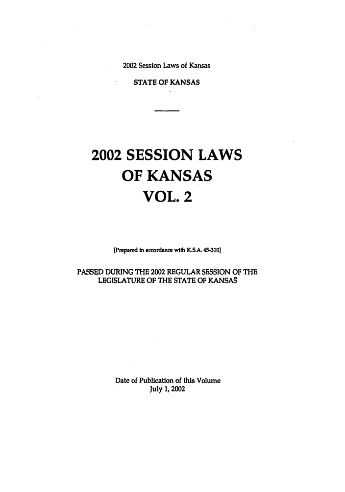 handle is hein.ssl/ssks0006 and id is 1 raw text is: 2002 Session Laws of Kansas

STATE OF KANSAS
2002 SESSION LAWS
OF KANSAS
VOL. 2
[Prepared in accordance with K.S.A. 45-310]
PASSED DURING THE 2002 REGULAR SESSION OF THE
LEGISLATURE OF THE STATE OF KANSAS
Date of Publication of this Volume
July 1, 2002


