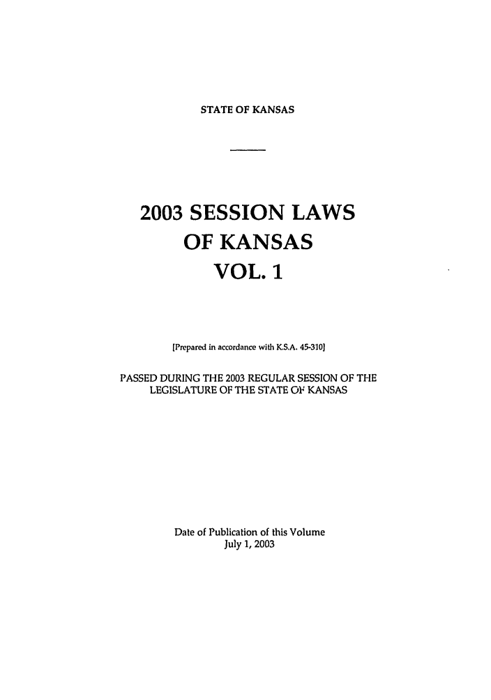handle is hein.ssl/ssks0007 and id is 1 raw text is: STATE OF KANSAS

2003 SESSION LAWS
OF KANSAS
VOL. 1
[Prepared in accordance with K.S.A. 45-310]
PASSED DURING THE 2003 REGULAR SESSION OF THE
LEGISLATURE OF THE STATE OF KANSAS
Date of Publication of this Volume
July 1, 2003



