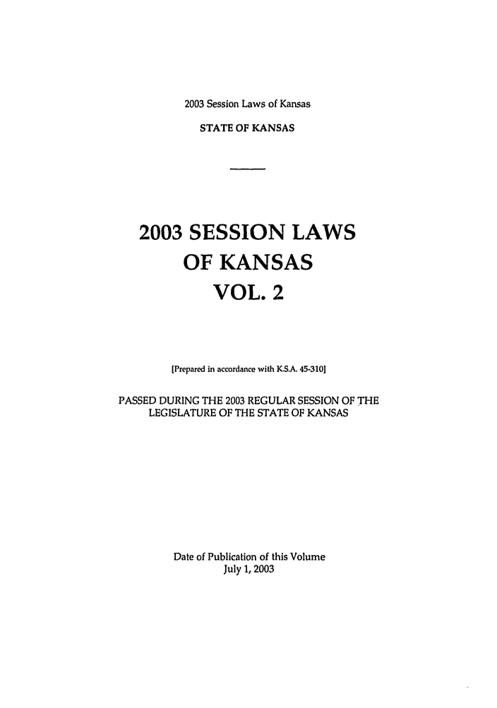 handle is hein.ssl/ssks0008 and id is 1 raw text is: 2003 Session Laws of Kansas

STATE OF KANSAS
2003 SESSION LAWS
OF KANSAS
VOL. 2
[Prepared in accordance with K.S.A. 45-310]
PASSED DURING THE 2003 REGULAR SESSION OF THE
LEGISLATURE OF THE STATE OF KANSAS
Date of Publication of this Volume
July 1, 2003


