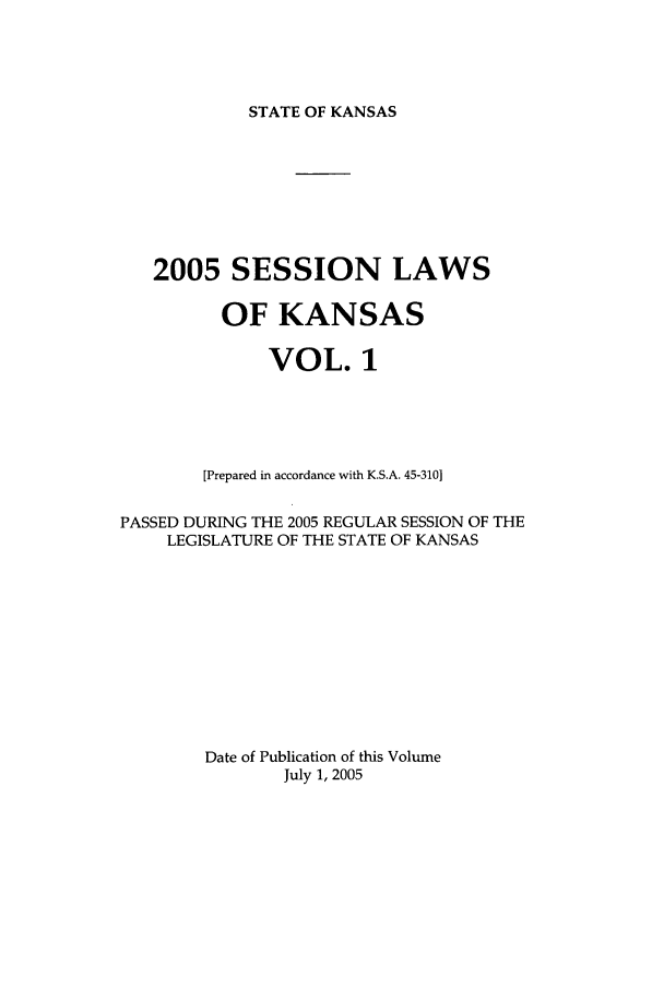 handle is hein.ssl/ssks0011 and id is 1 raw text is: STATE OF KANSAS

2005 SESSION LAWS
OF KANSAS
VOL. 1
[Prepared in accordance with K.S.A. 45-310]
PASSED DURING THE 2005 REGULAR SESSION OF THE
LEGISLATURE OF THE STATE OF KANSAS
Date of Publication of this Volume
July 1, 2005


