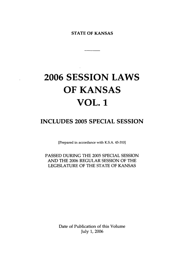 handle is hein.ssl/ssks0013 and id is 1 raw text is: STATE OF KANSAS

2006 SESSION LAWS
OF KANSAS
VOL. 1
INCLUDES 2005 SPECIAL SESSION
[Prepared in accordance with K.S.A. 45-3101
PASSED DURING THE 2005 SPECIAL SESSION
AND THE 2006 REGULAR SESSION OF THE
LEGISLATURE OF THE STATE OF KANSAS
Date of Publication of this Volume
July 1, 2006


