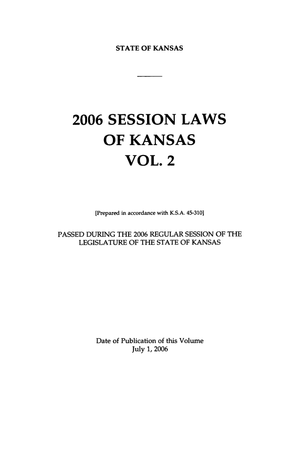 handle is hein.ssl/ssks0014 and id is 1 raw text is: STATE OF KANSAS

2006 SESSION LAWS
OF KANSAS
VOL. 2
[Prepared in accordance with K.S.A. 45-3101
PASSED DURING THE 2006 REGULAR SESSION OF THE
LEGISLATURE OF THE STATE OF KANSAS
Date of Publication of this Volume
July 1, 2006


