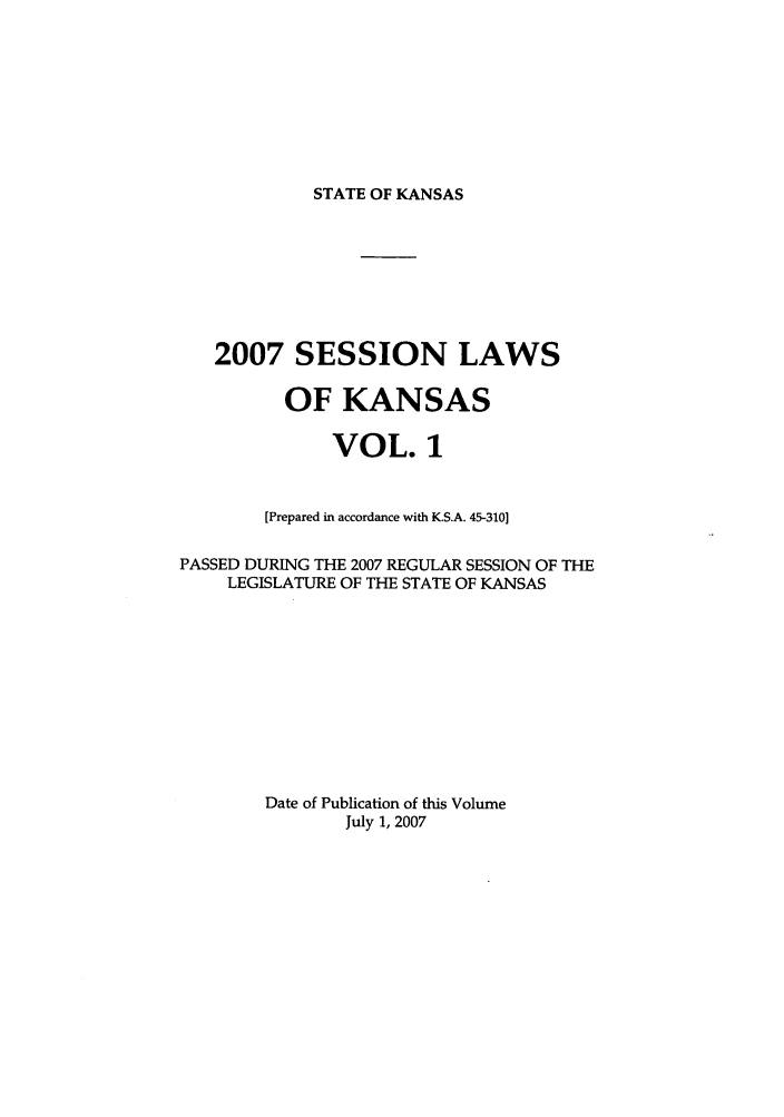 handle is hein.ssl/ssks0015 and id is 1 raw text is: STATE OF KANSAS

2007 SESSION LAWS
OF KANSAS
VOL. 1
[Prepared in accordance with K.S.A. 45-310]
PASSED DURING THE 2007 REGULAR SESSION OF THE
LEGISLATURE OF THE STATE OF KANSAS
Date of Publication of this Volume
July 1, 2007


