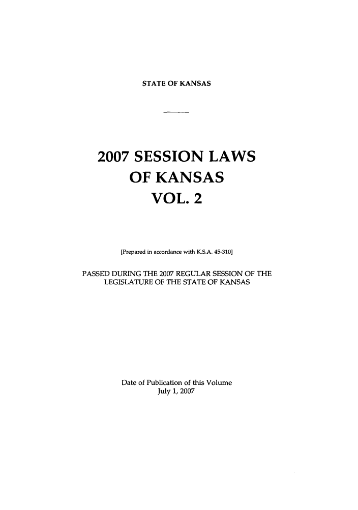 handle is hein.ssl/ssks0016 and id is 1 raw text is: STATE OF KANSAS

2007 SESSION LAWS
OF KANSAS
VOL. 2
[Prepared in accordance with K.S.A. 45-310]
PASSED DURING THE 2007 REGULAR SESSION OF THE
LEGISLATURE OF THE STATE OF KANSAS
Date of Publication of this Volume
July 1, 2007


