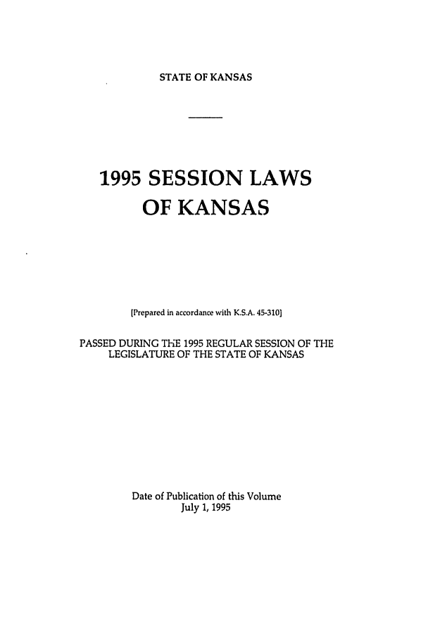 handle is hein.ssl/ssks0017 and id is 1 raw text is: STATE OF KANSAS

1995 SESSION LAWS
OF KANSAS
[Prepared in accordance with K.S.A. 45-310]
PASSED DURING THE 1995 REGULAR SESSION OF THE
LEGISLATURE OF THE STATE OF KANSAS
Date of Publication of this Volume
July 1, 1995


