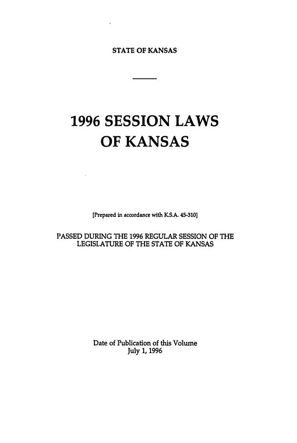handle is hein.ssl/ssks0018 and id is 1 raw text is: STATE OF KANSAS

1996 SESSION LAWS
OF KANSAS
[Prepared in accordance with K.S.A. 45-310]
PASSED DURING THE 1996 REGULAR SESSION OF THE
LEGISLATURE OF THE STATE OF KANSAS
Date of Publication of this Volume
July 1, 1996


