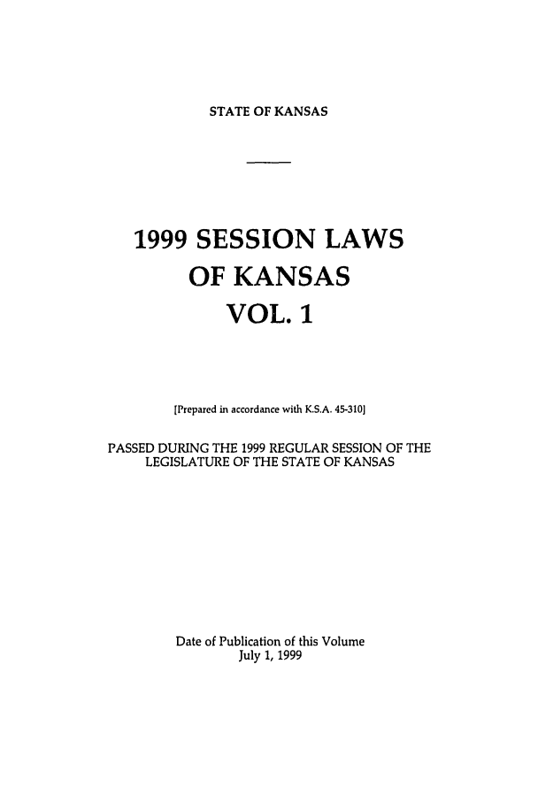 handle is hein.ssl/ssks0021 and id is 1 raw text is: STATE OF KANSAS

1999 SESSION LAWS
OF KANSAS
VOL. 1
[Prepared in accordance with K.S.A. 45-310]
PASSED DURING THE 1999 REGULAR SESSION OF THE
LEGISLATURE OF THE STATE OF KANSAS
Date of Publication of this Volume
July 1, 1999


