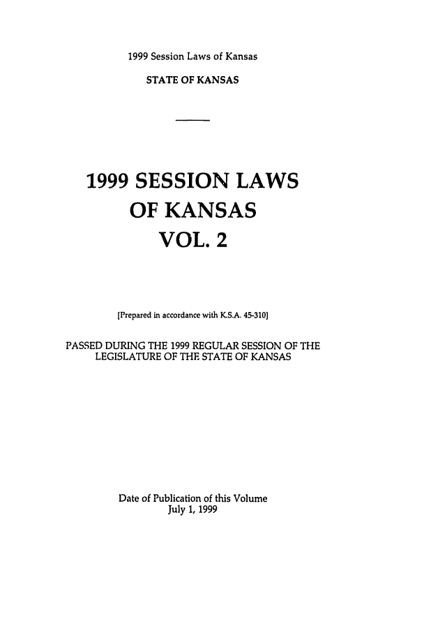 handle is hein.ssl/ssks0022 and id is 1 raw text is: 1999 Session Laws of Kansas

STATE OF KANSAS
1999 SESSION LAWS
OF KANSAS
VOL. 2
[Prepared in accordance with K.S.A. 45-310]
PASSED DURING THE 1999 REGULAR SESSION OF THE
LEGISLATURE OF THE STATE OF KANSAS
Date of Publication of this Volume
July 1, 1999



