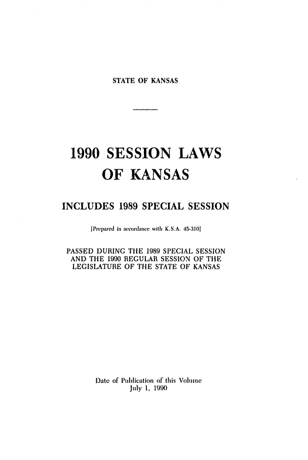 handle is hein.ssl/ssks0023 and id is 1 raw text is: STATE OF KANSAS

1990 SESSION LAWS
OF KANSAS
INCLUDES 1989 SPECIAL SESSION
[Prepared in accordance with K.S.A. 45-3101
PASSED DURING TIlE 1989 SPECIAL SESSION
AND THE 1990 REGULAR SESSION OF THE
LEGISLATURE OF THE STATE OF KANSAS
Date of Publication of this Volume
July 1, 1990


