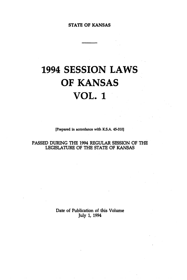 handle is hein.ssl/ssks0028 and id is 1 raw text is: STATE OF KANSAS

1994 SESSION LAWS
OF KANSAS
VOL. 1
[Prepared in accordance with KS.A. 45-310]
PASSED DURING THE 1994 REGULAR SESSION OF THE
LEGISLATURE OF THE STATE OF KANSAS
Date of Publication of this Volume
July 1, 1994


