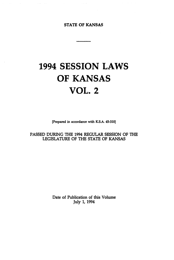 handle is hein.ssl/ssks0029 and id is 1 raw text is: STATE OF KANSAS

1994 SESSION LAWS
OF KANSAS
VOL. 2
[Prepared in accordance with KS.A. 45-310]
PASSED DURING THE 1994 REGULAR SESSION OF THE
LEGISLATURE OF THE STATE OF KANSAS
Date of Publication of this Volume
July 1, 1994


