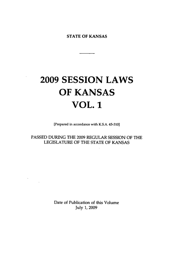 handle is hein.ssl/ssks0030 and id is 1 raw text is: STATE OF KANSAS

2009 SESSION LAWS
OF KANSAS
VOL. 1
[Prepared in accordance with K.S.A. 45-3101
PASSED DURING THE 2009 REGULAR SESSION OF THE
LEGISLATURE OF THE STATE OF KANSAS
Date of Publication of this Volume
July 1, 2009


