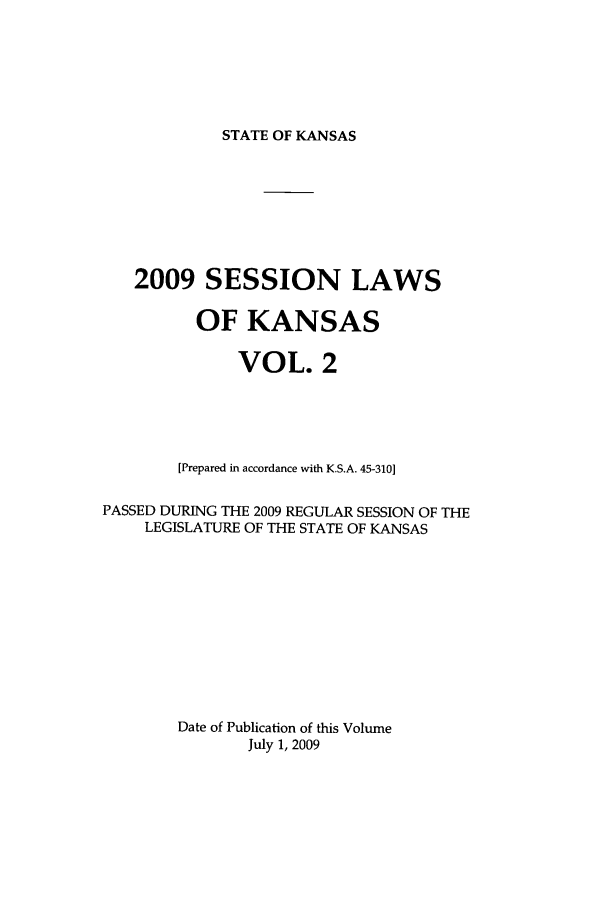 handle is hein.ssl/ssks0031 and id is 1 raw text is: STATE OF KANSAS

2009 SESSION LAWS
OF KANSAS
VOL. 2
[Prepared in accordance with K.S.A. 45-310]
PASSED DURING THE 2009 REGULAR SESSION OF THE
LEGISLATURE OF THE STATE OF KANSAS
Date of Publication of this Volume
July 1, 2009


