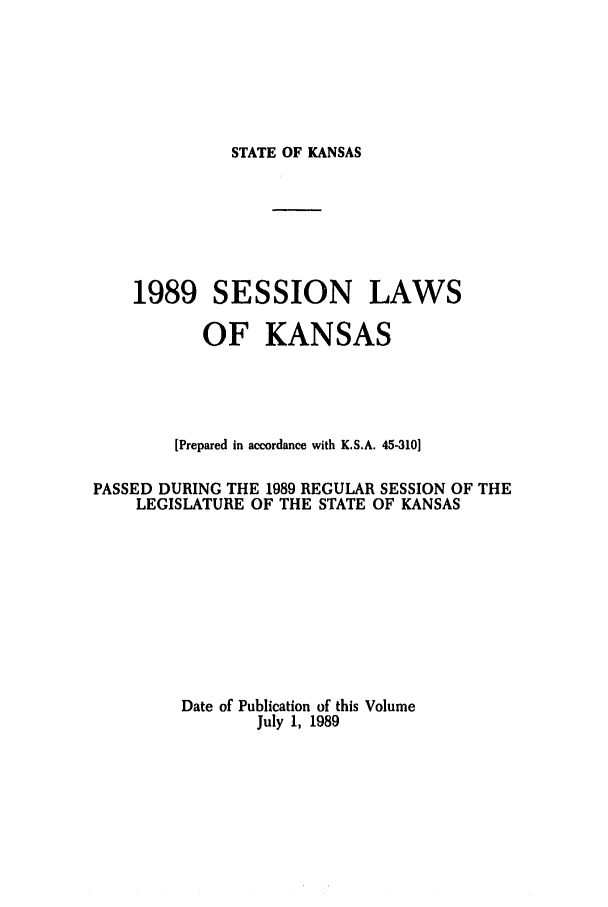 handle is hein.ssl/ssks0037 and id is 1 raw text is: STATE OF KANSAS

1989 SESSION LAWS
OF KANSAS
[Prepared in accordance with K.S.A. 45-310]
PASSED DURING THE 1989 REGULAR SESSION OF THE
LEGISLATURE OF THE STATE OF KANSAS
Date of Publication of this Volume
July 1, 1989


