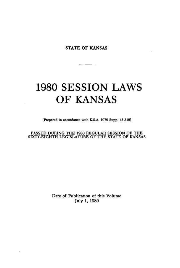 handle is hein.ssl/ssks0038 and id is 1 raw text is: STATE OF KANSAS

1980 SESSION LAWS
OF KANSAS
[Prepared in accordance with K.S.A. 1979 Supp. 45-310]
PASSED DURING THE 1980 REGULAR SESSION OF THE
SIXTY-EIGHTH LEGISLATURE OF THE STATE OF KANSAS
Date of Publication of this Volume
July 1, 1980


