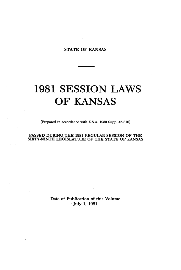 handle is hein.ssl/ssks0039 and id is 1 raw text is: STATE OF KANSAS

1981 SESSION LAWS
OF KANSAS
[Prepared in accordance with K.S.A. 1980 Supp. 45-3101
PASSED DURING THE 1981 REGULAR SESSION OF THE
SIXTY-NINTH LEGISLATURE OF THE STATE OF KANSAS
Date of Publication of this Volume
July 1, 1981


