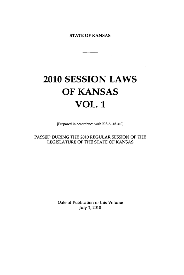 handle is hein.ssl/ssks0043 and id is 1 raw text is: STATE OF KANSAS

2010 SESSION LAWS
OF KANSAS
VOL. 1
[Prepared in accordance with K.S.A. 45-310]
PASSED DURING THE 2010 REGULAR SESSION OF THE
LEGISLATURE OF THE STATE OF KANSAS
Date of Publication of this Volume
July 1, 2010


