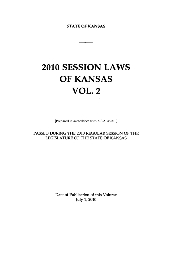 handle is hein.ssl/ssks0044 and id is 1 raw text is: STATE OF KANSAS

2010 SESSION LAWS
OF KANSAS
VOL. 2
[Prepared in accordance with K.S.A. 45-310]
PASSED DURING THE 2010 REGULAR SESSION OF THE
LEGISLATURE OF THE STATE OF KANSAS
Date of Publication of this Volume
July 1, 2010


