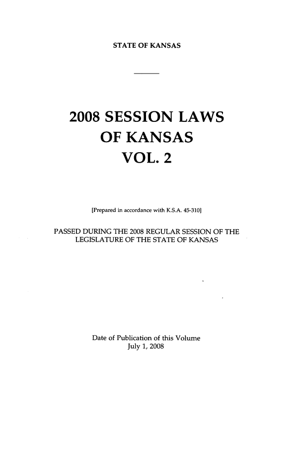 handle is hein.ssl/ssks0046 and id is 1 raw text is: STATE OF KANSAS

2008 SESSION LAWS
OF KANSAS
VOL. 2
[Prepared in accordance with K.S.A. 45-310]
PASSED DURING THE 2008 REGULAR SESSION OF THE
LEGISLATURE OF THE STATE OF KANSAS
Date of Publication of this Volume
July 1, 2008


