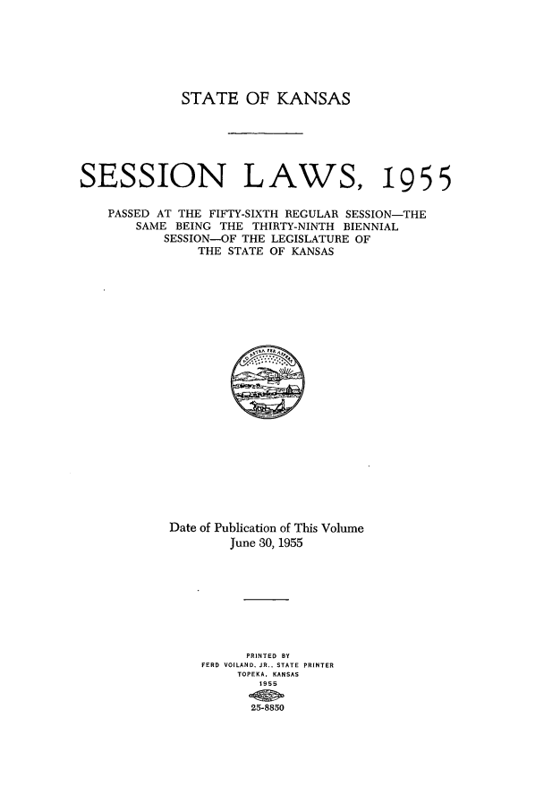 handle is hein.ssl/ssks0047 and id is 1 raw text is: STATE OF KANSAS
SESSION LAWS, 1955
PASSED AT THE FIFTY-SIXTH REGULAR SESSION-THE
SAME BEING THE THIRTY-NINTH BIENNIAL
SESSION-OF THE LEGISLATURE OF
THE STATE OF KANSAS

Date of Publication of This Volume
June 30, 1955
PRINTED BY
FERD VOILAND. JR.. STATE PRINTER
TOPEKA. KANSAS
1955
25-8850


