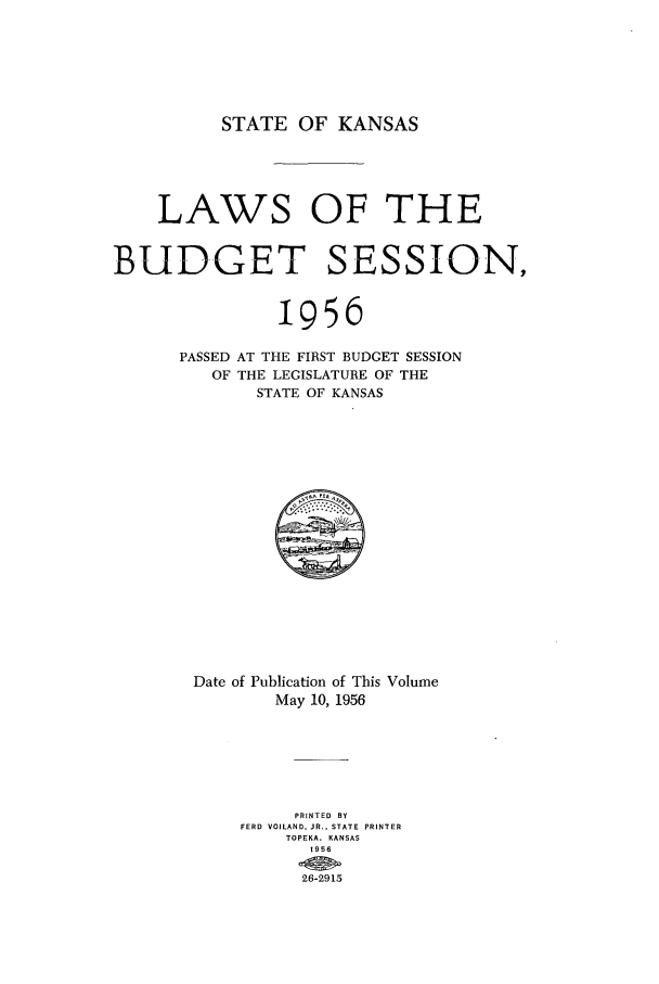 handle is hein.ssl/ssks0048 and id is 1 raw text is: STATE OF KANSAS

LAWS OF THE
BUDGET SESSION,
I956
PASSED AT THE FIRST BUDGET SESSION
OF THE LEGISLATURE OF THE
STATE OF KANSAS

Date of Publication of This Volume
May 10, 1956
PRINTED BY
FERD VOILAND, JR.. STATE PRINTER
TOPEKA, KANSAS
19S6
26-2915


