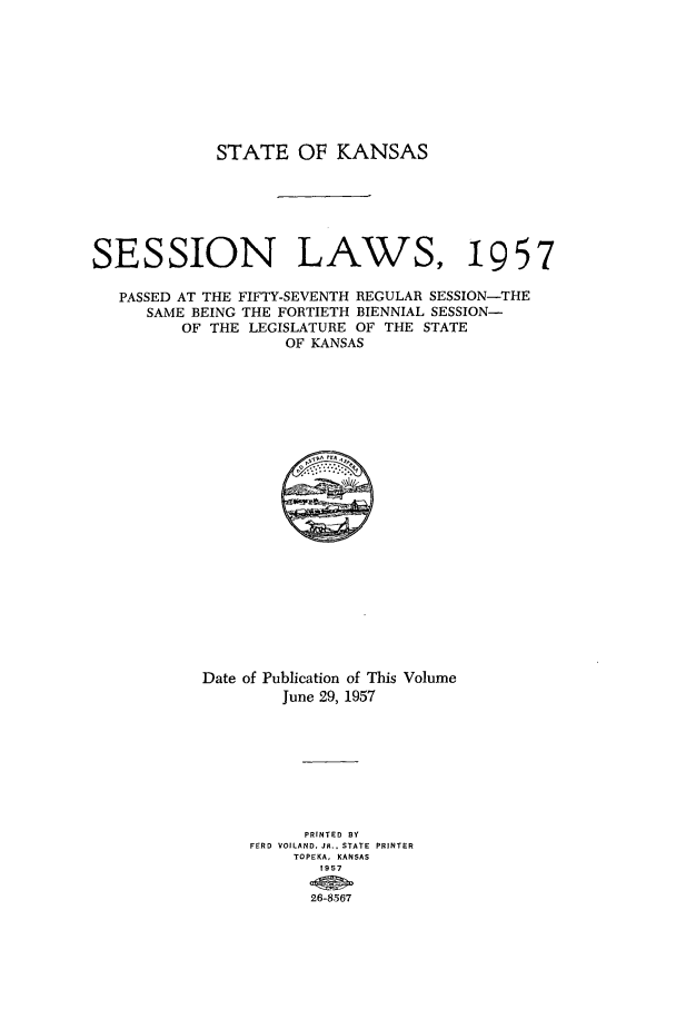 handle is hein.ssl/ssks0049 and id is 1 raw text is: STATE OF KANSAS
SESSION LAWS, 1957
PASSED AT THE FIFTY-SEVENTH REGULAR SESSION-THE
SAME BEING THE FORTIETH BIENNIAL SESSION-
OF THE LEGISLATURE OF THE STATE
OF KANSAS

Date of Publication of This Volume
June 29, 1957
PRINTED BY
FERD VOILAND. JR., STATE PRINTER
TOPEKA, KANSAS
1957
26-8567


